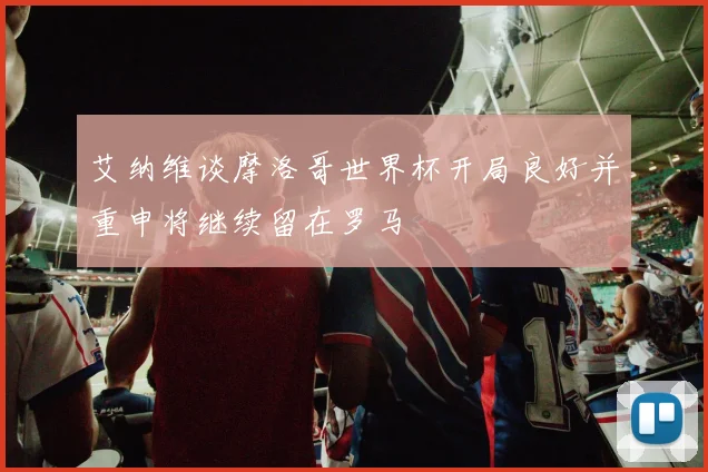 艾纳维谈摩洛哥世界杯开局良好并重申将继续留在罗马