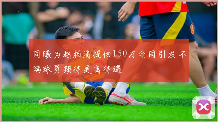 同曦为赵柏清提供150万合同引发不满球员期待更高待遇