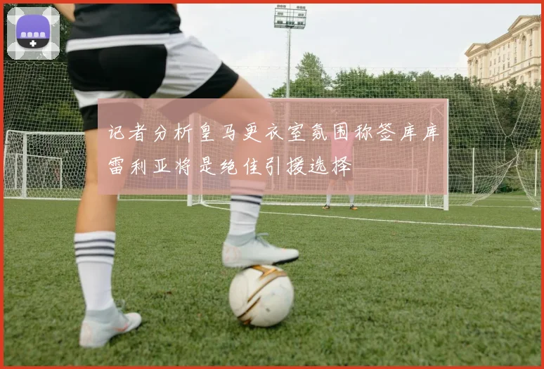 记者分析皇马更衣室氛围称签库库雷利亚将是绝佳引援选择
