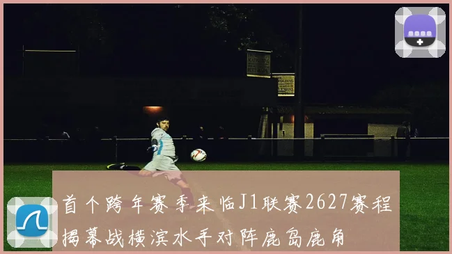 首个跨年赛季来临J1联赛2627赛程揭幕战横滨水手对阵鹿岛鹿角
