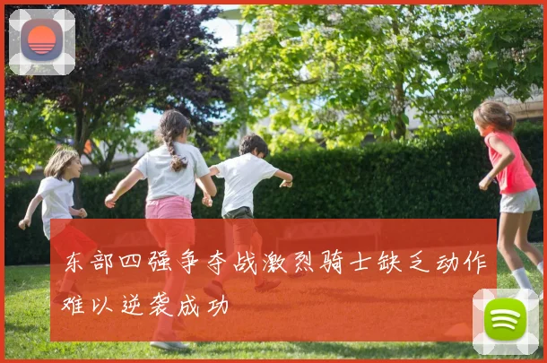 东部四强争夺战激烈骑士缺乏动作难以逆袭成功