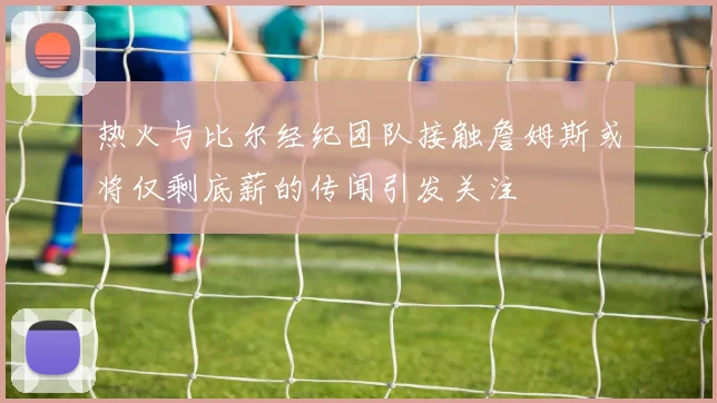 热火与比尔经纪团队接触詹姆斯或将仅剩底薪的传闻引发关注
