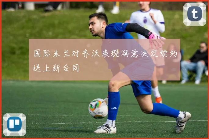 国际米兰对齐沃表现满意决定续约送上新合同