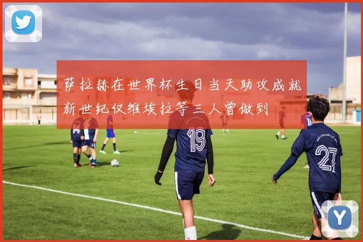 萨拉赫在世界杯生日当天助攻成就新世纪仅维埃拉等三人曾做到