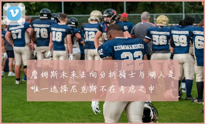 詹姆斯未来去向分析骑士与湖人是唯一选择尼克斯不在考虑之中