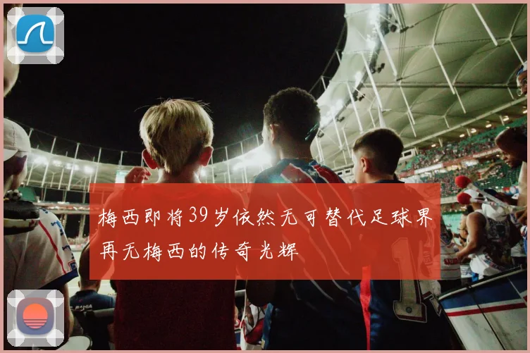 梅西即将39岁依然无可替代足球界再无梅西的传奇光辉
