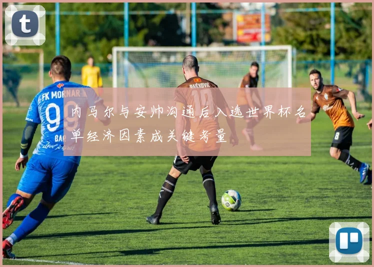 内马尔与安帅沟通后入选世界杯名单经济因素成关键考量