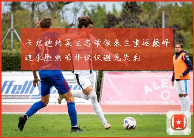 卡尔迪纳莱立志带领米兰重返巅峰追求胜利而非仅仅避免失利