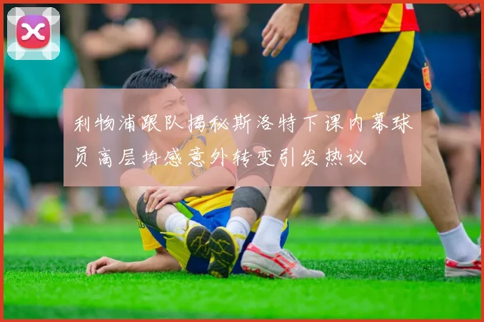 利物浦跟队揭秘斯洛特下课内幕球员高层均感意外转变引发热议