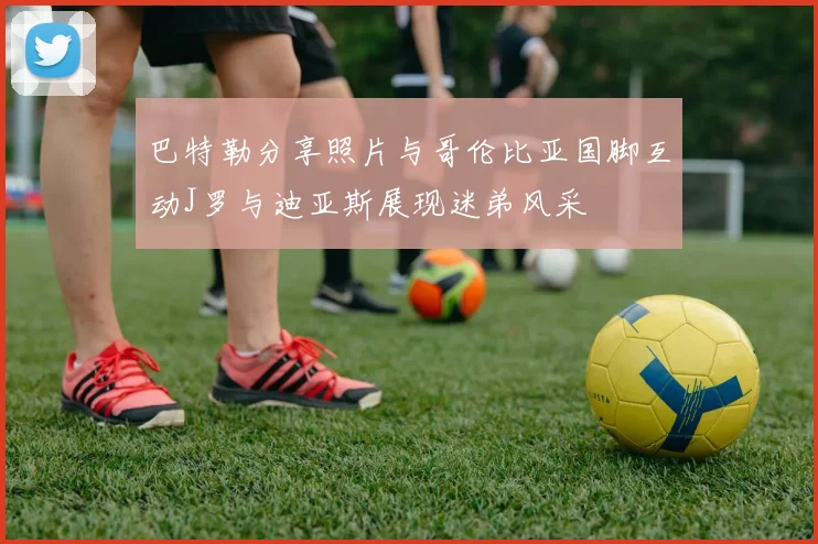巴特勒分享照片与哥伦比亚国脚互动J罗与迪亚斯展现迷弟风采