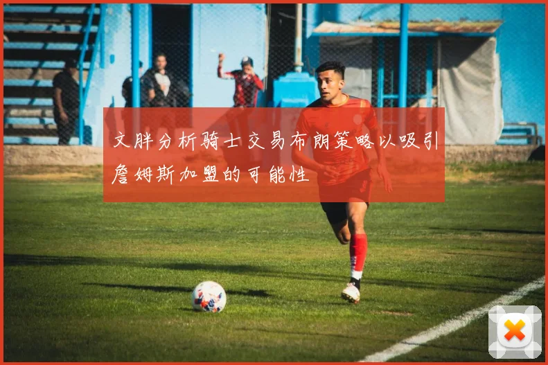 文胖分析骑士交易布朗策略以吸引詹姆斯加盟的可能性