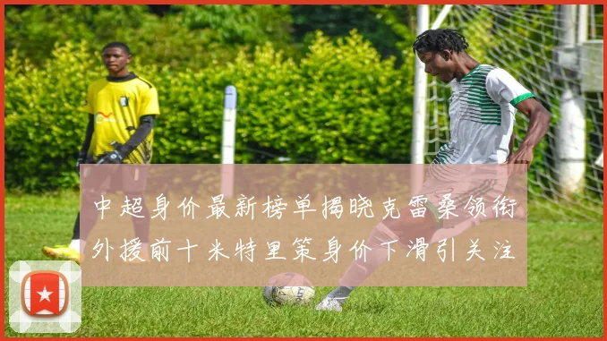 中超身价最新榜单揭晓克雷桑领衔外援前十米特里策身价下滑引关注