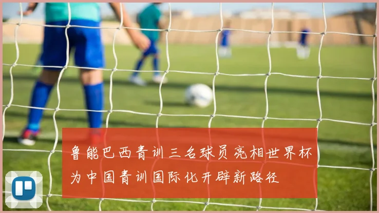 鲁能巴西青训三名球员亮相世界杯为中国青训国际化开辟新路径