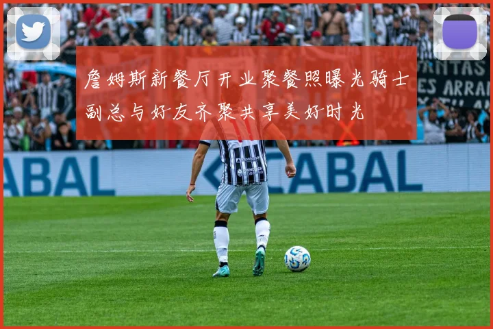 詹姆斯新餐厅开业聚餐照曝光骑士副总与好友齐聚共享美好时光
