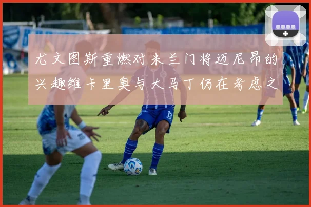 尤文图斯重燃对米兰门将迈尼昂的兴趣维卡里奥与大马丁仍在考虑之中